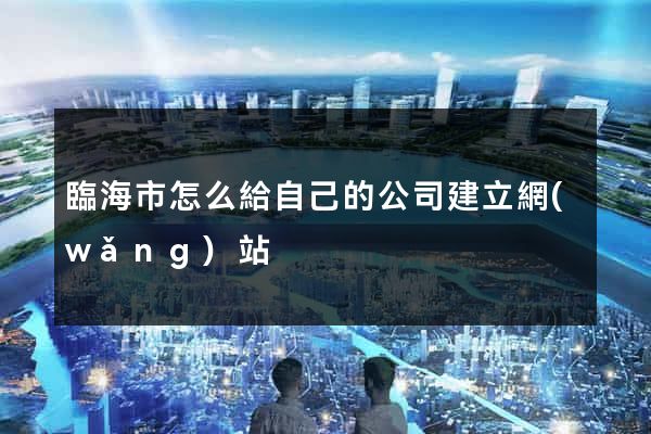 臨海市怎么給自己的公司建立網(wǎng)站